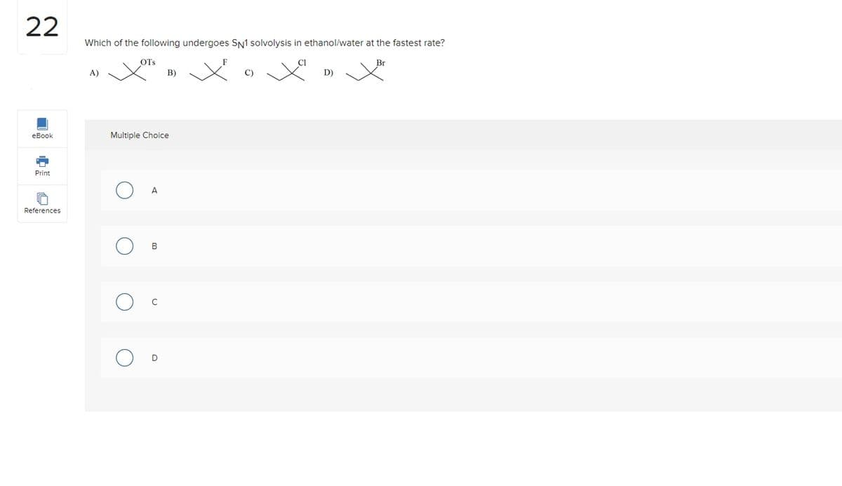 22
eBook
Print
References
Which of the following undergoes SN1 solvolysis in ethanol/water at the fastest rate?
Br
A)
O
OTS
Multiple Choice
(1)
A
B
B)
D
C)
D)