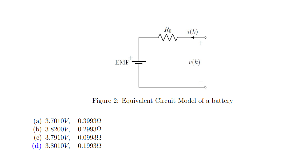 EMF
(a) 3.7010V, 0.3993Ω
(b) 3.8200V, 0.2993Ω
(c) 3.7910V, 0.09930
(d) 3.8010V, 0.1993
-
Ro
m
i(k)
+
v (k)
Figure 2: Equivalent Circuit Model of a battery