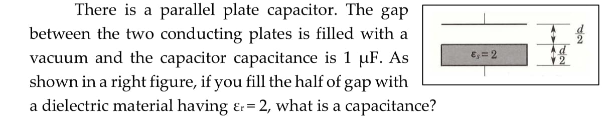 There is a parallel plate capacitor. The gap
between the two conducting plates is filled with a
vacuum and the capacitor capacitance is 1 µF. As
shown in a right figure, if you fill the half of gap with
a dielectric material having &r= = 2, what is a capacitance?
€, = 2
d
12
2