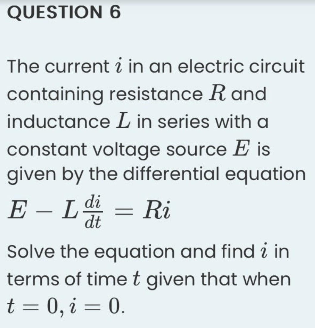 QUESTION 6
The current i in an electric circuit
containing resistance Rand
inductance L in series with a
constant voltage source E is
given by the differential equation
E-Ldi = Ri
dt
Solve the equation and find i in
terms of time t given that when
t = 0, i = 0.
