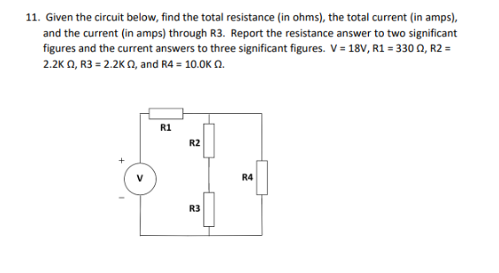11. Given the circuit below, find the total resistance (in ohms), the total current (in amps),
and the current (in amps) through R3. Report the resistance answer to two significant
figures and the current answers to three significant figures. V = 18V, R1 = 330 Q2, R2 =
2.2K Q2, R3 = 2.2K Q2, and R4 = 10.0K 02.
R1
R2
R3
R4