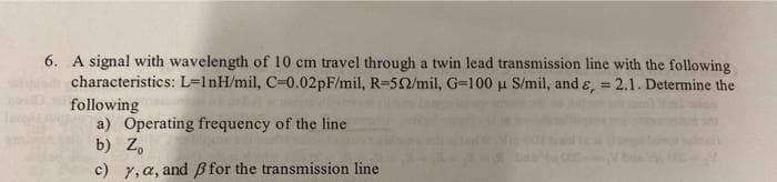 6. A signal with wavelength of 10 cm travel through a twin lead transmission line with the following
characteristics: L-InH/mil, C-0.02pF/mil, R-552/mil, G-100 u S/mil, and &, = 2.1. Determine the
following
a) Operating frequency of the line
b) Zo
c) y, a, and ß for the transmission line