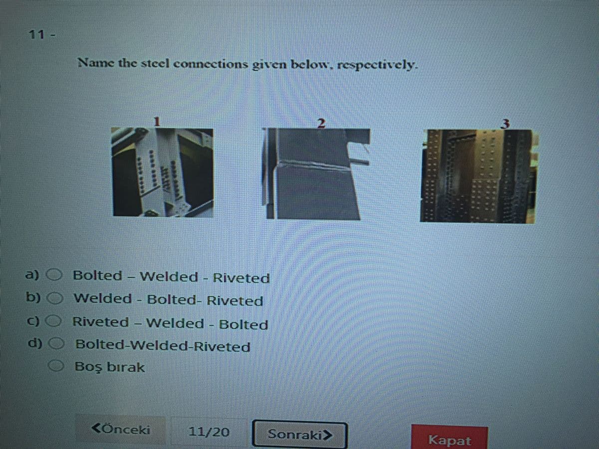 11-
Name the steel connections given below, respectively-
a) O Bolted - Welded - Riveted
Welded - Bolted- Riveted
c)O Riveted - Welded - Bolted
d) O Bolted-Welded-Riveted
Boş bırak
<Ônceki
11/20
Sonraki>
Каpat
