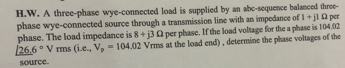 H.W. A three-phase wye-connected load is supplied by an abc-sequence balanced three-
phase wye-connected source through a transmission line with an impedance of 1+jl Q per
phase. The load impedance is 8+j3 N per phase. If the load voltage for the a phase is 104.02
26.6 ° V rms (i.e., Vp = 104.02 Vrms at the load end), determine the phase voltages of the
source.
