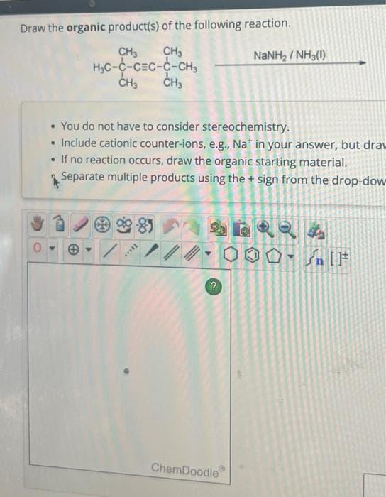 Draw the organic product(s) of the following reaction.
CH3
CH3
H₂C-C-CEC-C-CH3
CH3 CH₂
• You do not have to consider stereochemistry.
• Include cationic counter-ions, e.g., Nat in your answer, but draw
• If no reaction occurs, draw the organic starting material.
Separate multiple products using the + sign from the drop-dow
II...
?
NaNH, / NH3(I)
ChemDoodle
SHIF