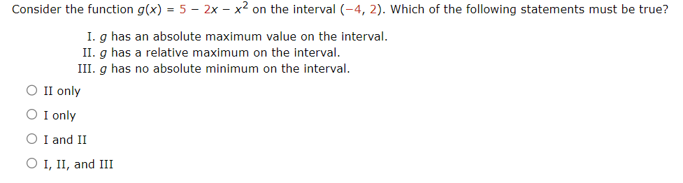 Consider the function g(x) = 5 - 2x - x2 on the interval (-4, 2). Which of the following statements must be true?
○ II only
○ I only
I. g has an absolute maximum value on the interval.
II. g has a relative maximum on the interval.
III. g has no absolute minimum on the interval.
○ I and II
○ I, II, and III