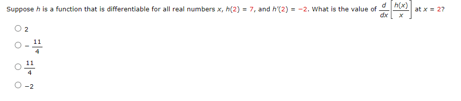 Suppose h is a function that is differentiable for all real numbers x, h(2) = 7, and h'(2) =-2. What is the value of
2
-
d h(x)
at x = 2?
dx
x