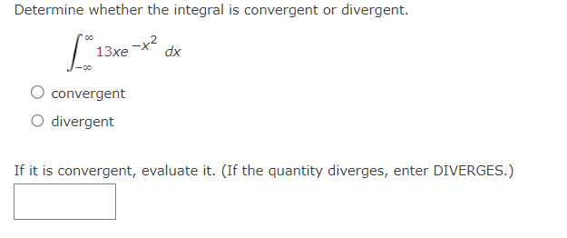 Determine whether the integral is convergent or divergent.
L
13xe
convergent
divergent
-x2
dx
If it is convergent, evaluate it. (If the quantity diverges, enter DIVERGES.)