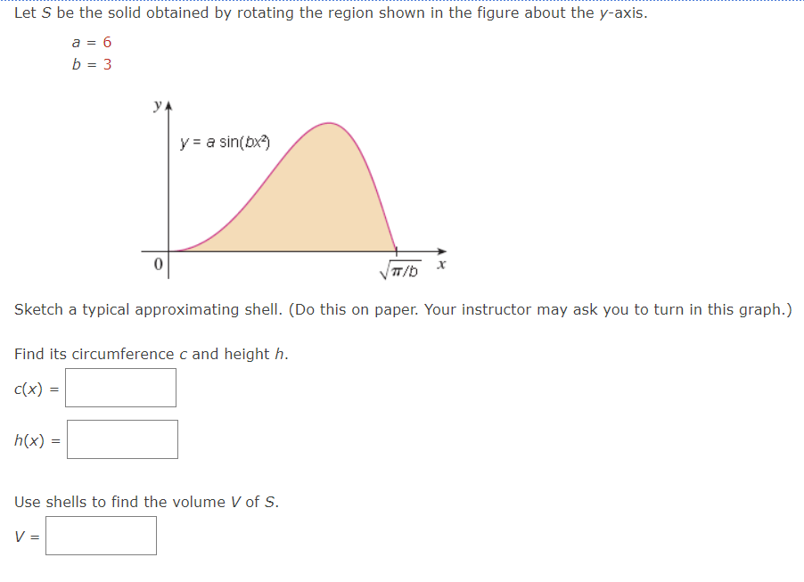 Let S be the solid obtained by rotating the region shown in the figure about the y-axis.
a = 6
b = 3
y = a sin(bx²)
π/b
Sketch a typical approximating shell. (Do this on paper. Your instructor may ask you to turn in this graph.)
Find its circumference c and height h.
c(x)
h(x) =
Use shells to find the volume V of S.
V =