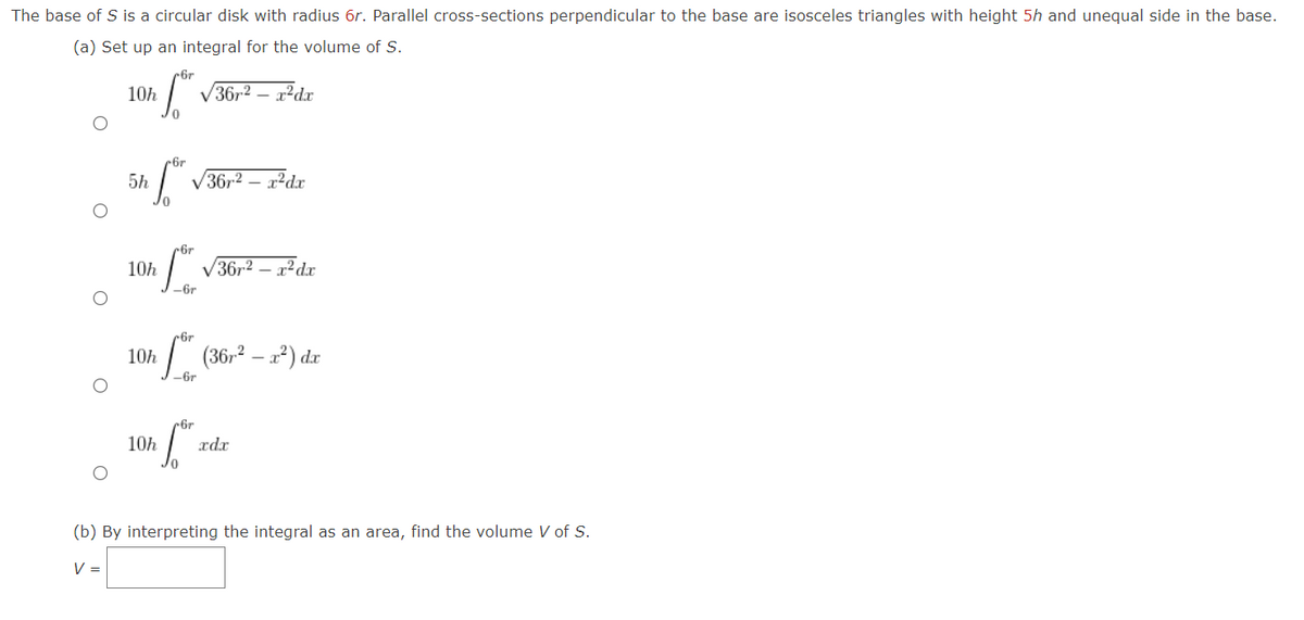 The base of S is a circular disk with radius 6r. Parallel cross-sections perpendicular to the base are isosceles triangles with height 5h and unequal side in the base.
(a) Set up an integral for the volume of S.
10h
6г
√36r² - x²dx
5h
6r
√36r2 - x²dx
6r
10h
36r2-x²dx
-6r
6r
10h
-6r
(36²x²) dr
10h
6r
xdx
(b) By interpreting the integral as an area, find the volume V of S.
V =