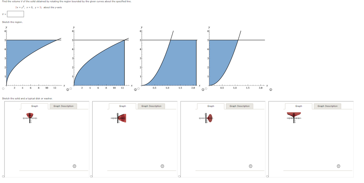 Find the volume V of the solid obtained by rotating the region bounded by the given curves about the specified line.
2x=2, x = 0, y = 5; about the y-axis
Sketch the region.
y
6
5
3
2
3
2
2
4
3
2
о
2
4
8
10
12
2
4
8
10
12
0.5
1.0
1.5
2.0
0.5
1.0
1.5
2.0
Sketch the solid and a typical disk or washer.
Graph
Graph Description
Graph
Graph Description
Graph
10
Graph Description
Graph
Graph Description