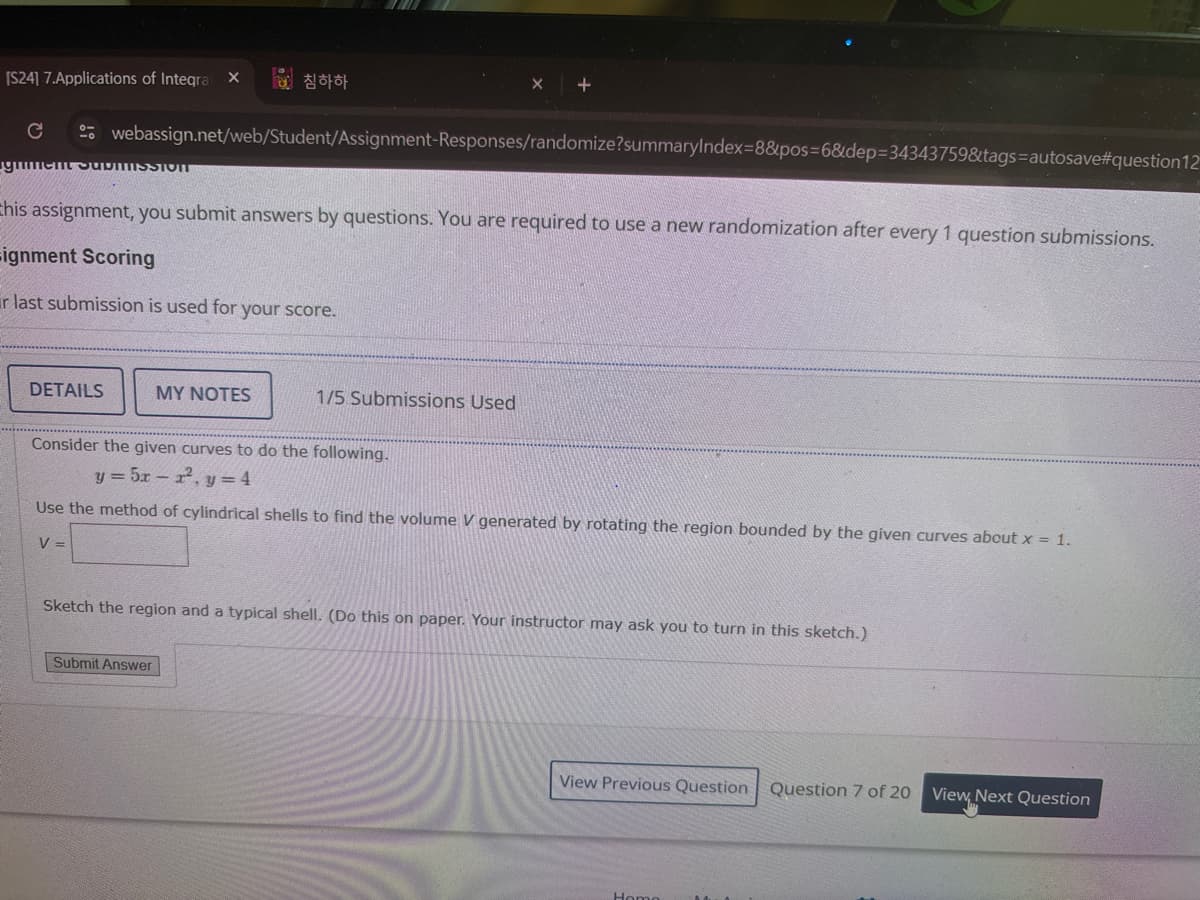 [S24] 7.Applications of Integra X a 침하하
+
C
gum
webassign.net/web/Student/Assignment-Responses/randomize?summaryIndex=8&pos=6&dep=34343759&tags=autosave#question12
MISSTOIT
Chis assignment, you submit answers by questions. You are required to use a new randomization after every 1 question submissions.
=ignment Scoring
r last submission is used for your score.
DETAILS
MY NOTES
1/5 Submissions Used
Consider the given curves to do the following.
y-5r-2.y-4
Use the method of cylindrical shells to find the volume V generated by rotating the region bounded by the given curves about x = 1.
V =
Sketch the region and a typical shell. (Do this on paper. Your instructor may ask you to turn in this sketch.)
Submit Answer
View Previous Question Question 7 of 20
View, Next Question
Home