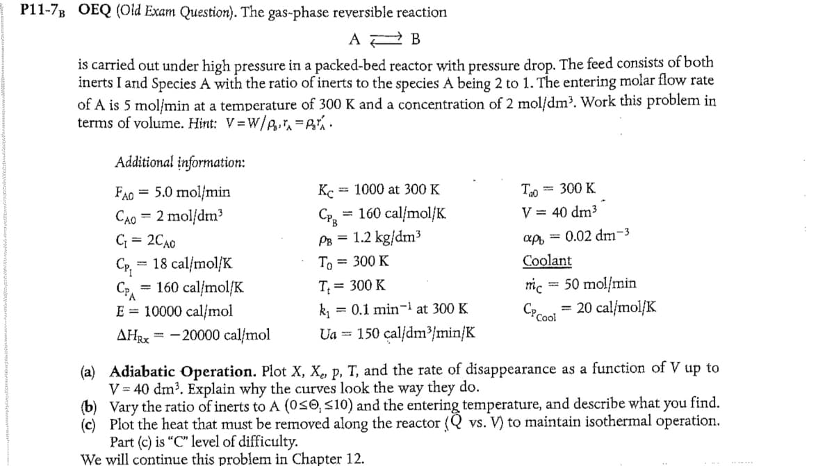 P11-7B OEQ (Old Exam Question). The gas-phase reversible reaction
A
B
is carried out under high pressure in a packed-bed reactor with pressure drop. The feed consists of both
inerts I and Species A with the ratio of inerts to the species A being 2 to 1. The entering molar flow rate
of A is 5 mol/min at a temperature of 300 K and a concentration of 2 mol/dm³. Work this problem in
terms of volume. Hint: V=W/P₂r₁.
Additional information:
FAO = 5.0 mol/min
Cao = 2 mol|dm3
C₁ = 2CA0
CP₁
= 18 cal/mol/K
= 160 cal/mol/K
E = 10000 cal/mol
AHRX
-
- 20000 cal/mol
Kc = 1000 at 300 K
CPB
= 160 cal/mol/K
PB =
1.2 kg/dm³
To= 300 K
T₁ = 300 K
=
0.1 min-¹ at 300 K
Ua = 150 cal/dm³/min/K
= 300 K
Tao
V = 40 dm³
apf 0.02 dm-3
Coolant
50 mol/min
= 20 cal/mol/K
mc
CP Cool
(a) Adiabatic Operation. Plot X, X,, P, T, and the rate of disappearance as a function of V up to
V = 40 dm³. Explain why the curves look the way they do.
(b) Vary the ratio of inerts to A (0≤0, <10) and the entering temperature, and describe what you find.
(c) Plot the heat that must be removed along the reactor (Q vs. V) to maintain isothermal operation.
Part (c) is "C" level of difficulty.
We will continue this problem in Chapter 12.