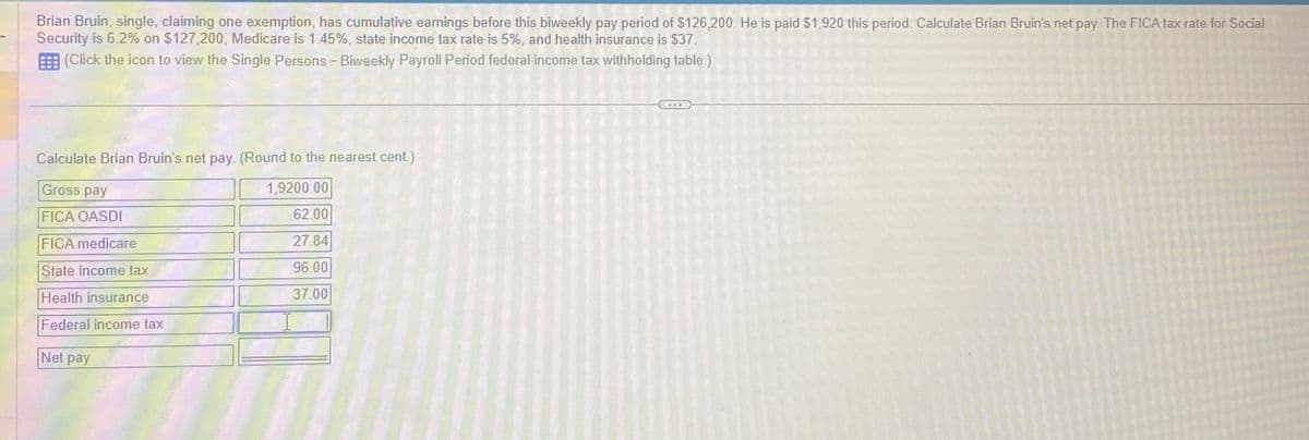 Brian Bruin, single, claiming one exemption, has cumulative earnings before this biweekly pay period of $126,200. He is paid $1,920 this period. Calculate Brian Bruin's net pay. The FICA tax rate for Social
Security is 6.2% on $127,200, Medicare is 1.45%, state income tax rate is 5%, and health insurance is $37.
(Click the icon to view the Single Persons - Biweekly Payroll Period federal income tax withholding table.)
Calculate Brian Bruin's net pay. (Round to the nearest cent.)
Gross pay
1,9200.00
FICA OASDI
62.00
FICA medicare
27.84
State income tax
96.00
Health insurance
37.00
Federal income tax
Net pay