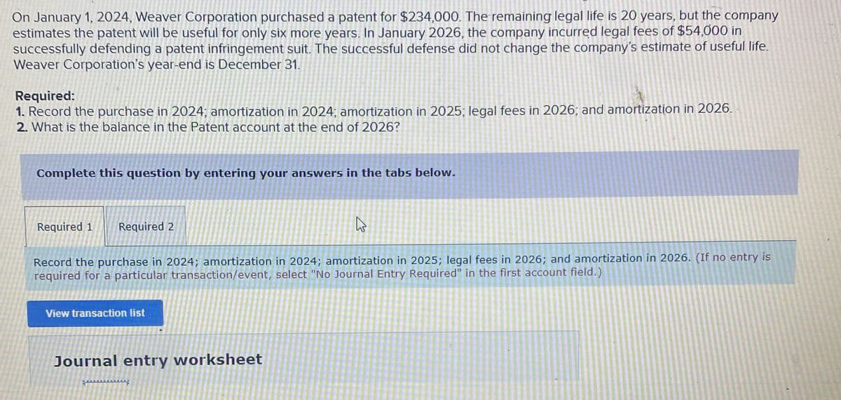 On January 1, 2024, Weaver Corporation purchased a patent for $234,000. The remaining legal life is 20 years, but the company
estimates the patent will be useful for only six more years. In January 2026, the company incurred legal fees of $54,000 in
successfully defending a patent infringement suit. The successful defense did not change the company's estimate of useful life.
Weaver Corporation's year-end is December 31.
Required:
1. Record the purchase in 2024; amortization in 2024; amortization in 2025; legal fees in 2026; and amortization in 2026.
2. What is the balance in the Patent account at the end of 2026?
Complete this question by entering your answers in the tabs below.
Required 1
Required 2
13
Record the purchase in 2024; amortization in 2024; amortization in 2025; legal fees in 2026; and amortization in 2026. (If no entry is
required for a particular transaction/event, select "No Journal Entry Required" in the first account field.)
View transaction list
Journal entry worksheet