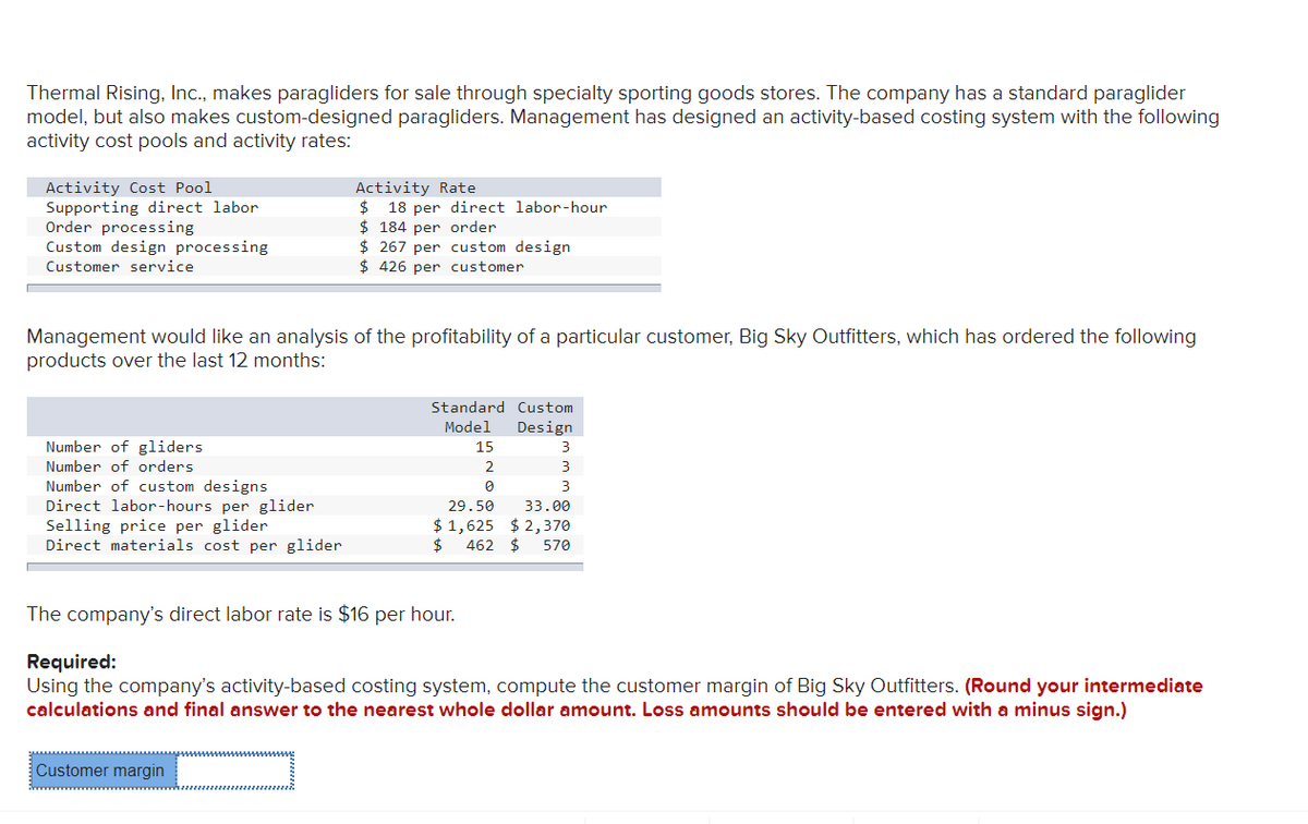 Thermal Rising, Inc., makes paragliders for sale through specialty sporting goods stores. The company has a standard paraglider
model, but also makes custom-designed paragliders. Management has designed an activity-based costing system with the following
activity cost pools and activity rates:
Activity Cost Pool
Supporting direct labor
Order processing
Custom design processing
Customer service
Management would like an analysis of the profitability of a particular customer, Big Sky Outfitters, which has ordered the following
products over the last 12 months:
Number of gliders
Number of orders
Number of custom designs
Direct labor-hours per glider
Selling price per glider
Direct materials cost per glider.
Activity Rate
$ 18 per direct labor-hour
$184 per order
$267 per custom design
$426 per customer
Standard Custom
Model
Design
Customer margin
The company's direct labor rate is $16 per hour.
15
2
0
3
3
3
33.00
29.50
$1,625 $2,370
$ 462 $ 570
Required:
Using the company's activity-based costing system, compute the customer margin of Big Sky Outfitters. (Round your intermediate
calculations and final answer to the nearest whole dollar amount. Loss amounts should be entered with a minus sign.)
