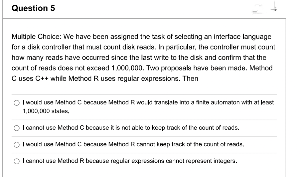 Question 5
Multiple Choice: We have been assigned the task of selecting an interface language
for a disk controller that must count disk reads. In particular, the controller must count
how many reads have occurred since the last write to the disk and confirm that the
count of reads does not exceed 1,000,000. Two proposals have been made. Method
C uses C++ while Method R uses regular expressions. Then
I would use Method C because Method R would translate into a finite automaton with at least
1,000,000 states.
I cannot use Method C because it is not able to keep track of the count of reads.
I would use Method C because Method R cannot keep track of the count of reads.
I cannot use Method R because regular expressions cannot represent integers.