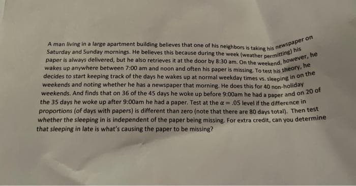 A man living in a large apartment building believes that one of his neighbors is taking his newspaper on
paper is always delivered, but he also retrieves it at the door by 8:30 am. On the weekend, however, he
Saturday and Sunday mornings. He believes this because during the week (weather permitting) his
wakes up anywhere between 7:00 am and noon and often his paper is missing. To test his theory, he
decides to start keeping track of the days he wakes up at normal weekday times vs.
weekends and noting whether he has a newspaper that morning. He does this for 40 non-holiday
weekends. And finds that on 36 of the 45 days he woke up before 9:00am he had a paper and on 20 of
sleeping in on the
the 35 days he woke up after 9:00am he had a paper. Test at the a= .05 level if the difference in
proportions (of days with papers) is different than zero (note that there are 80 days total). Then test
whether the sleeping in is independent of the paper being missing. For extra credit, can you determine
that sleeping in late is what's causing the paper to be missing?