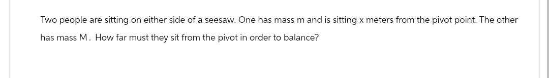 Two people are sitting on either side of a seesaw. One has mass m and is sitting x meters from the pivot point. The other
has mass M. How far must they sit from the pivot in order to balance?