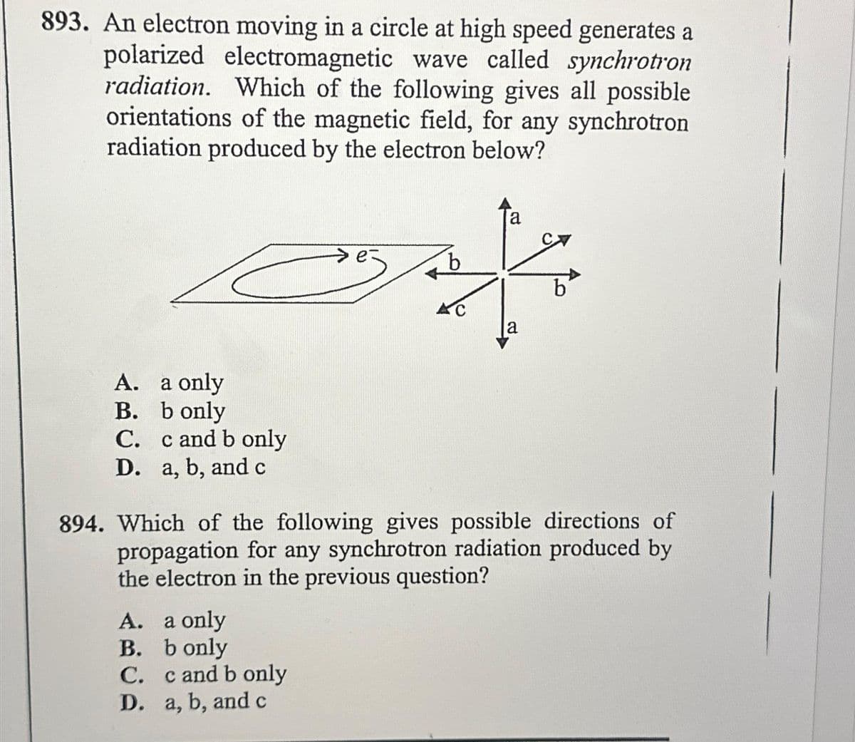 893. An electron moving in a circle at high speed generates a
polarized electromagnetic wave called synchrotron
radiation. Which of the following gives all possible
orientations of the magnetic field, for any synchrotron
radiation produced by the electron below?
A. a only
B.
b only
C. c and b only
D. a, b, and c
k
b
AC
a
A. a only
B.
b only
C. c and b only
D. a, b, and c
b
894. Which of the following gives possible directions of
propagation for any synchrotron radiation produced by
the electron in the previous question?