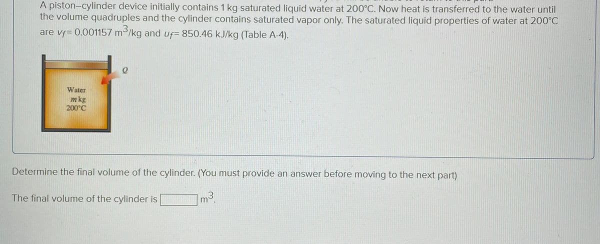 A piston-cylinder device initially contains 1 kg saturated liquid water at 200°C. Now heat is transferred to the water until
the volume quadruples and the cylinder contains saturated vapor only. The saturated liquid properties of water at 200°C
3
are vf= 0.001157 m³/kg and uf- 850.46 kJ/kg (Table A-4).
Water
m kg
200°C
2
Determine the final volume of the cylinder. (You must provide an answer before moving to the next part)
m³.
3
The final volume of the cylinder is