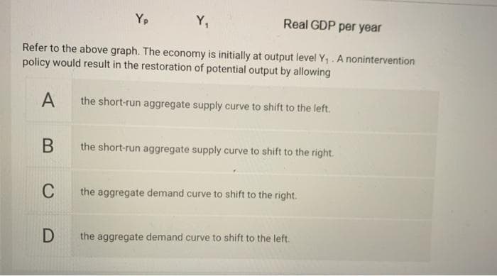 Yp
Y₁
Real GDP per year
Refer to the above graph. The economy is initially at output level Y₁. A nonintervention
policy would result in the restoration of potential output by allowing
A
the short-run aggregate supply curve to shift to the left.
B
the short-run aggregate supply curve to shift to the right.
C
the aggregate demand curve to shift to the right.
D
the aggregate demand curve to shift to the left.