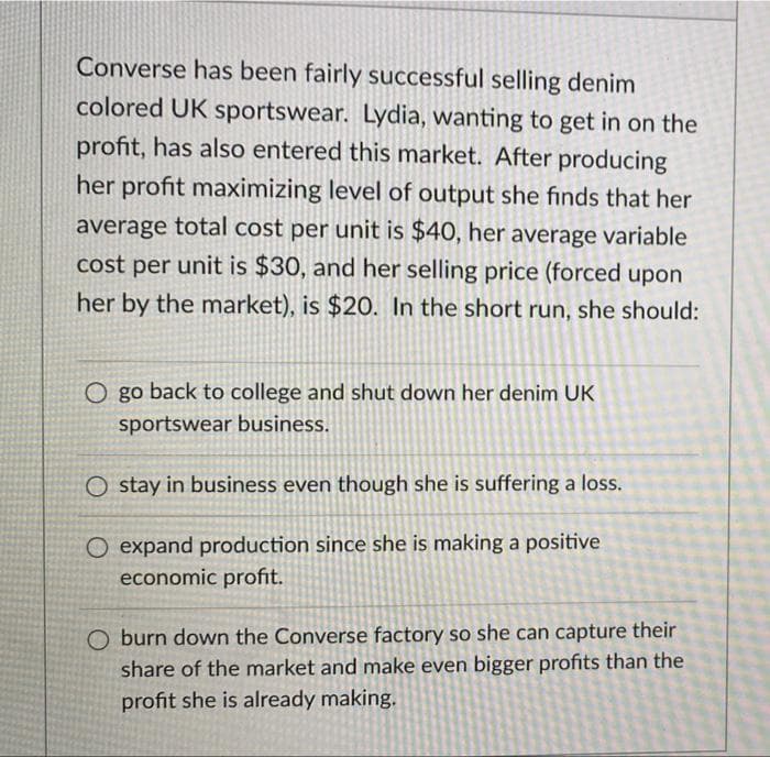 Converse has been fairly successful selling denim
colored UK sportswear. Lydia, wanting to get in on the
profit, has also entered this market. After producing
her profit maximizing level of output she finds that her
average total cost per unit is $40, her average variable
cost per unit is $30, and her selling price (forced upon
her by the market), is $20. In the short run, she should:
O go back to college and shut down her denim UK
sportswear business.
Ostay in business even though she is suffering a loss.
O expand production since she is making a positive
economic profit.
O burn down the Converse factory so she can capture their
share of the market and make even bigger profits than the
profit she is already making.