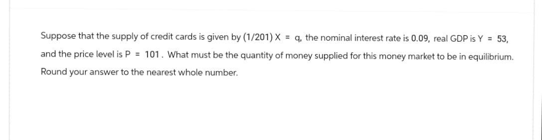 Suppose that the supply of credit cards is given by (1/201) X = q, the nominal interest rate is 0.09, real GDP is Y = 53,
and the price level is P = 101. What must be the quantity of money supplied for this money market to be in equilibrium.
Round your answer to the nearest whole number.