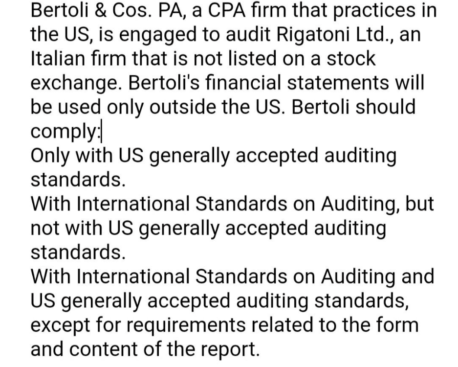 Bertoli & Cos. PA, a CPA firm that practices in
the US, is engaged to audit Rigatoni Ltd., an
Italian firm that is not listed on a stock
exchange. Bertoli's financial statements will
be used only outside the US. Bertoli should
comply:
Only with US generally accepted auditing
standards.
With International Standards on Auditing, but
not with US generally accepted auditing
standards.
With International Standards on Auditing and
US generally accepted auditing standards,
except for requirements related to the form
and content of the report.