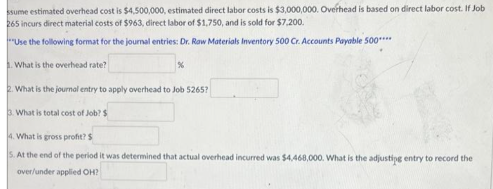 ssume estimated overhead cost is $4,500,000, estimated direct labor costs is $3,000,000. Overhead is based on direct labor cost. If Job
265 incurs direct material costs of $963, direct labor of $1,750, and is sold for $7,200.
**Use the following format for the journal entries: Dr. Raw Materials Inventory 500 Cr. Accounts Payable 500****
1. What is the overhead rate?
%
2. What is the journal entry to apply overhead to Job 5265?
3. What is total cost of Job? $
4. What is gross profit? $
5. At the end of the period it was determined that actual overhead incurred was $4,468,000. What is the adjusting entry to record the
over/under applied OH?