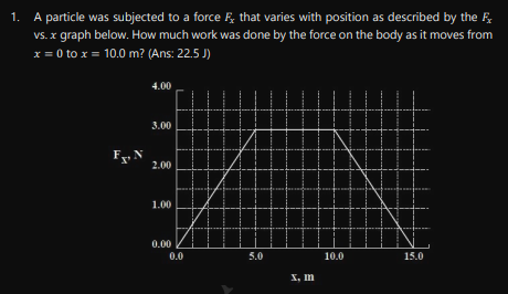 1.
A particle was subjected to a force that varies with position as described by the F
vs. x graph below. How much work was done by the force on the body as it moves from
x = 0 to x = 10.0 m? (Ans: 22.5 J)
4.00
3.00
2.00
1.00
0.00
10.0
15.0
Fx, N
0.0
5.0
x, In
