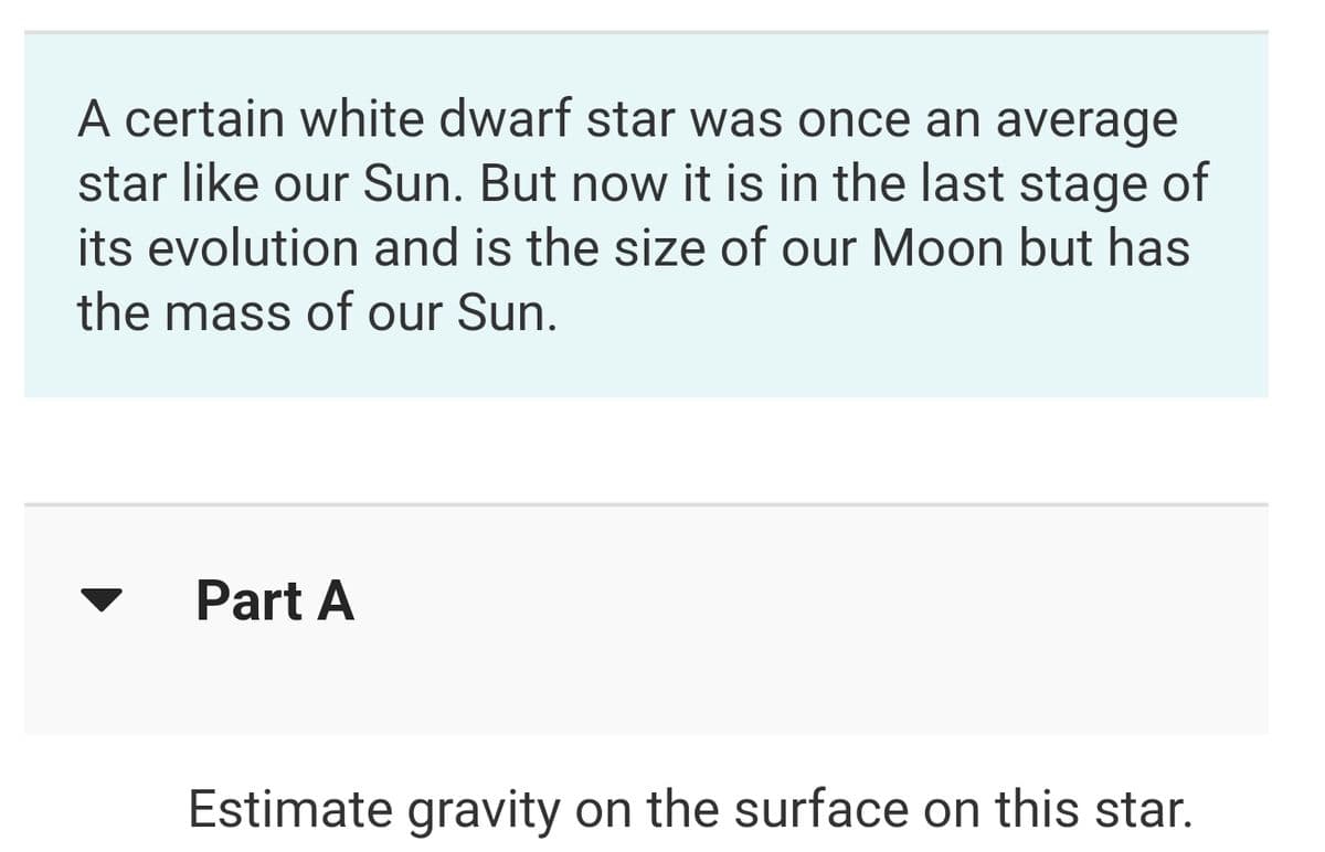A certain white dwarf star was once an average
star like our Sun. But now it is in the last stage of
its evolution and is the size of our Moon but has
the mass of our Sun.
Part A
Estimate gravity on the surface on this star.