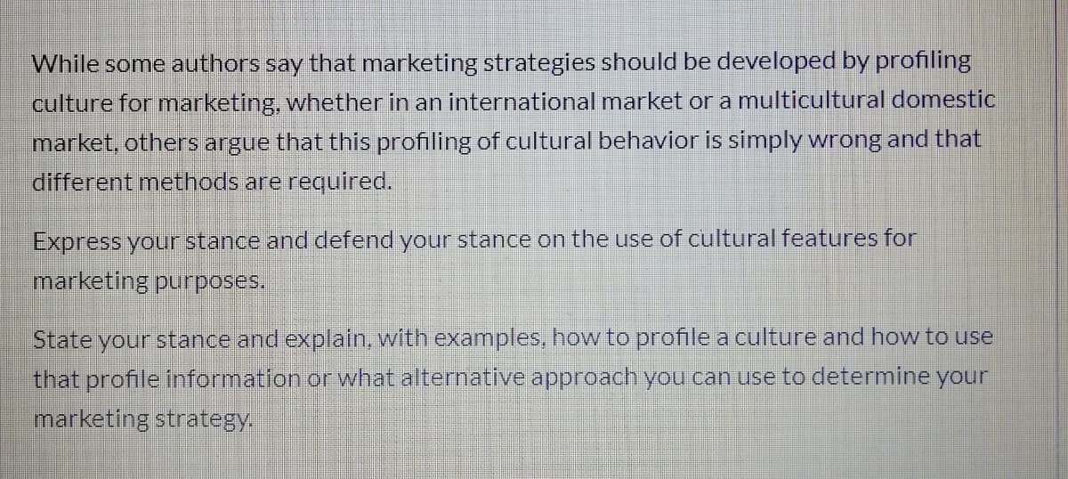 While some authors say that marketing strategies should be developed by profiling
culture for marketing, whether in an international market or a multicultural domestic
market, others argue that this profiling of cultural behavior is simply wrong and that
different methods are required.
Express your stance and defend your stance on the use of cultural features for
marketing purposes.
State your stance and explain, with examples, how to profile a culture and how to use
that profile information or what alternative approach you can use to determine your
marketing strategy.
