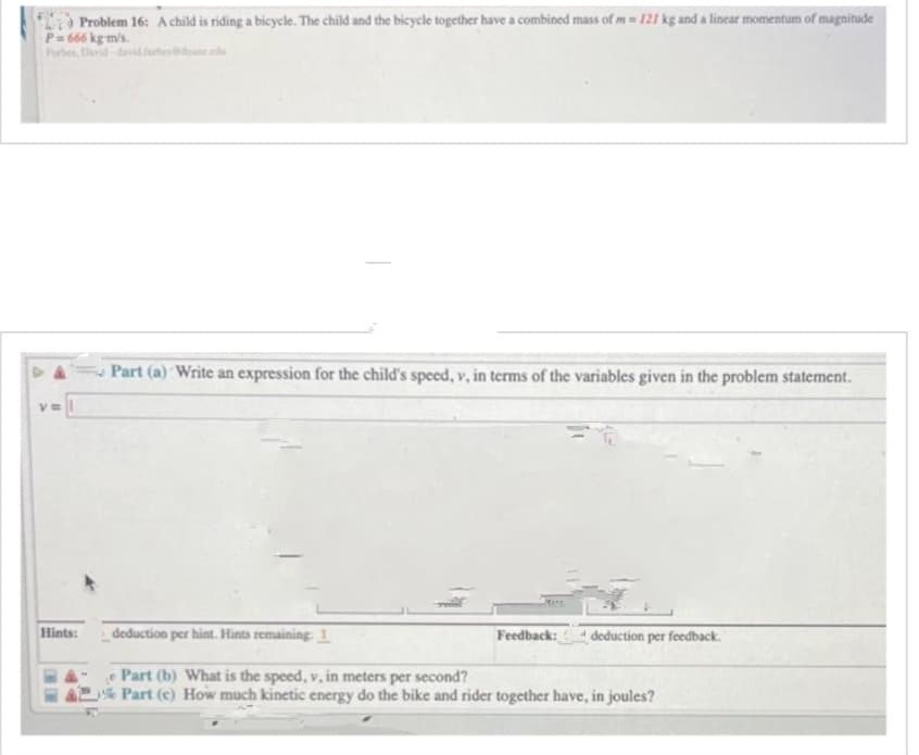 Problem 16: A child is riding a bicycle. The child and the bicycle together have a combined mass of m= 121 kg and a linear momentum of magnitude
P=666 kg-m/s.
Hints:
Part (a) Write an expression for the child's speed, v, in terms of the variables given in the problem statement.
HE
deduction per hint. Hints remaining: 1
Part (b) What is the speed, v, in meters per second?
Part (c) How much kinetic energy do the bike and rider together have, in joules?
Feedback: deduction per feedback.
4