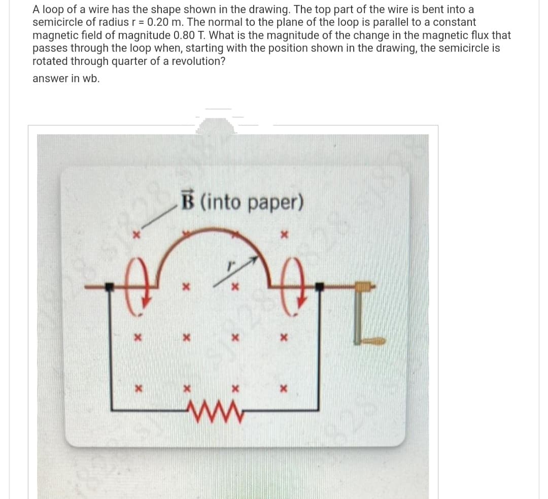 A loop of a wire has the shape shown in the drawing. The top part of the wire is bent into a
semicircle of radius r = 0.20 m. The normal to the plane of the loop is parallel to a constant
magnetic field of magnitude 0.80 T. What is the magnitude of the change in the magnetic flux that
passes through the loop when, starting with the position shown in the drawing, the semicircle is
rotated through quarter of a revolution?
answer in wb.
B (into paper)
x
$14283318
CH
X
imi
X