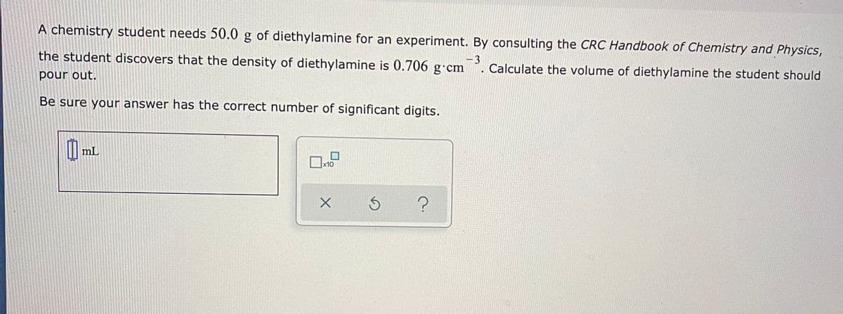 A chemistry student needs 50.0 g of diethylamine for an experiment. By consulting the CRC Handbook of Chemistry and Physics,
the student discovers that the density of diethylamine is 0.706 g·cm
- 3
Calculate the volume of diethylamine the student should
pour out.
Be sure your answer has the correct number of significant digits.
mL
x10
