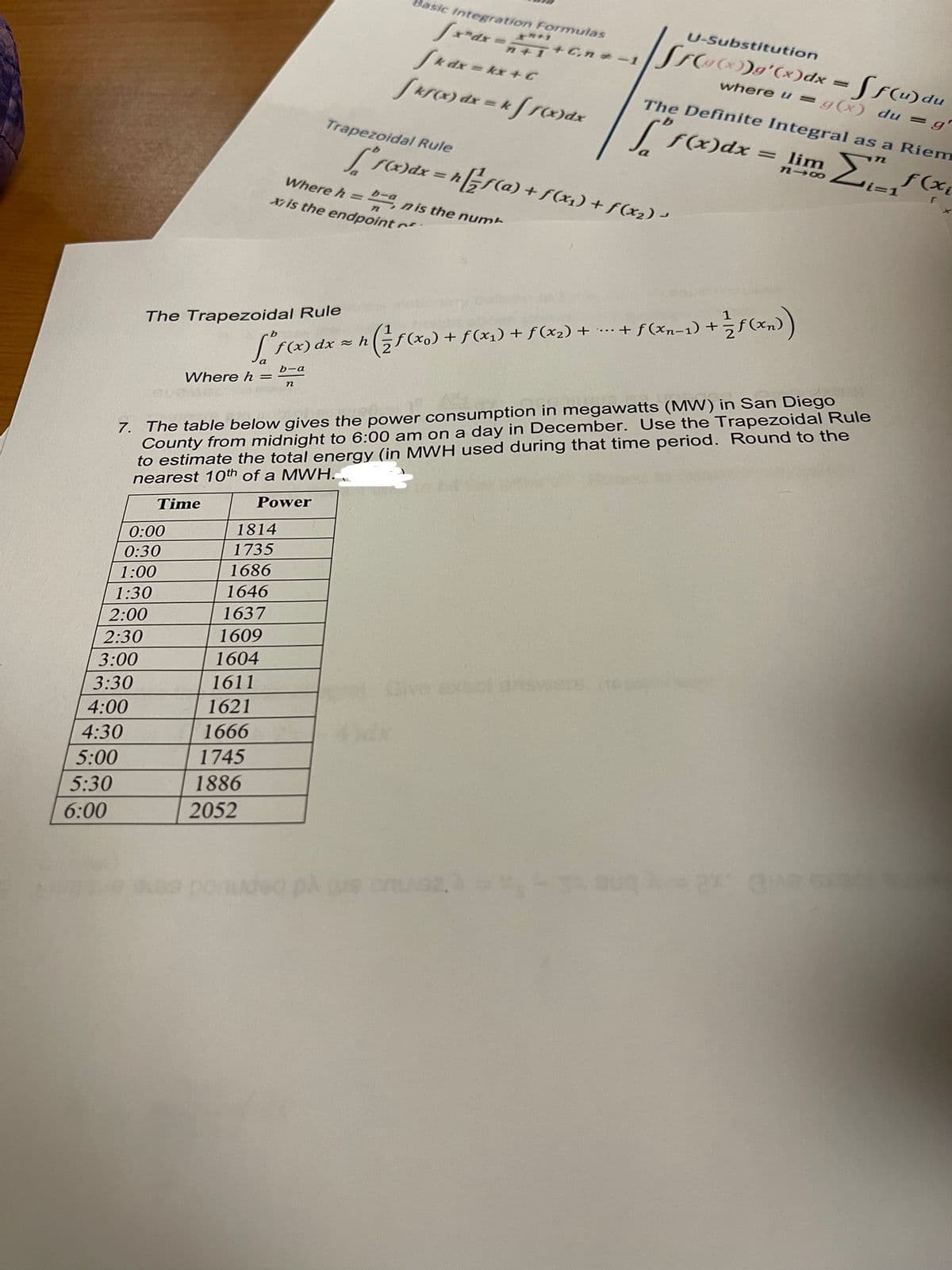 Basic Integration Formulas
U-Substitution
Sk dx = kx + C
Sarc) dx = kfrc)dx
Cnメー1
|Sro)g'(x)dx = Sf(u)du
where u =g(x) du =g'
The Definite Integral as a Riem
Trapezoidal Rule
f(x)dx
= lim
L'ra)dx = hEF(a) + S(x1) + f(x2) -
i=1
%3D
Where h = nis the num
17 is the endpoint
bーa
%3D
The Trapezoidal Rule
f(xx) + f(x1) + f (x2) + .….+ f(xn-1) +f(xn))
~ん
((x) dx
b-a
7. The table below gives the power consumption in megawatts (MW) in San Diego
County from midnight to 6:00 am on a day in December. Use the Trapezoidal Rule
to estimate the total energy (in MWH used during that time period. Round to the
nearest 10th of a MWH.
Where h =
Time
Power
1814
0:00
0:30
1735
1:00
1686
1646
1:30
2:00
1637
2:30
1609
3:00
1604
1611
Give exsol answets (o
3:30
4:00
1621
4:30
1666
5:00
1745
5:30
1886
6:00
2052
