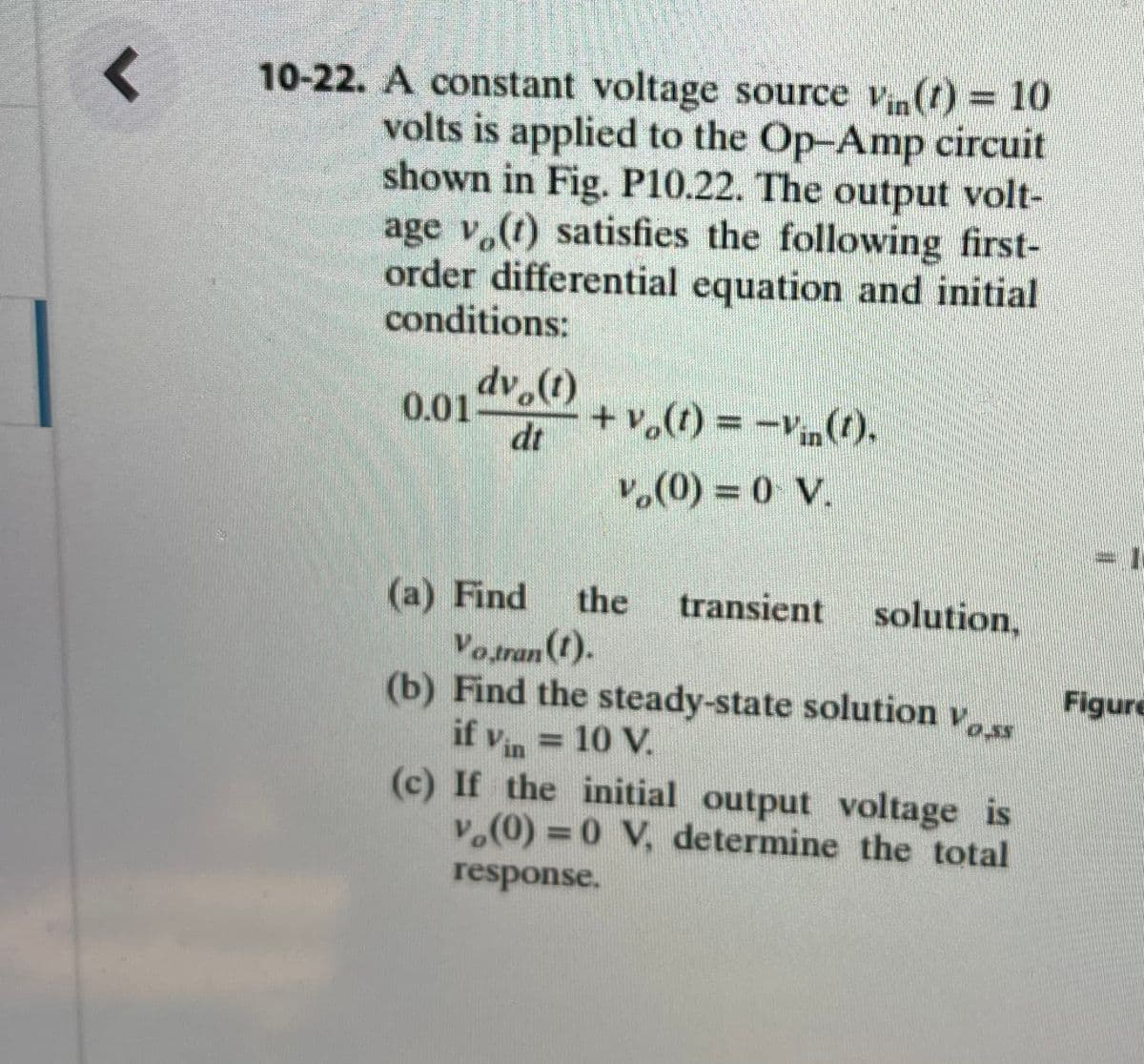 10-22. A constant voltage source vn(t) = 10
volts is applied to the Op-Amp circuit
shown in Fig. P10.22. The output volt-
age v,(t) satisfies the following first-
order differential equation and initial
conditions:
dv.(t)
+V。(1) = -V(り、
0.01
dt
in
v.(0) = 0 V.
%3D
(a) Find
Votran (1).
(b) Find the steady-state solution v
if vin = 10 V.
(c) If the initial output voltage is
v.(0) = 0 V, determine the total
the
transient solution,
Figure
0.55
%3D
response.
