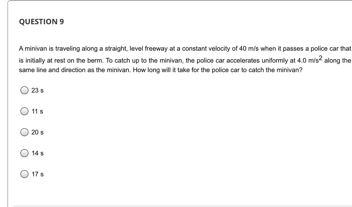 QUESTION 9
A minivan is traveling along a straight, level freeway at a constant velocity of 40 m/s when it passes a police car that
is initially at rest on the berm. To catch up to the minivan, the police car accelerates uniformly at 4.0 m/s- along the
same line and direction as the minivan. How long will it take for the police car to catch the minivan?
23 s
11 s
20 s
14 s
17 s
