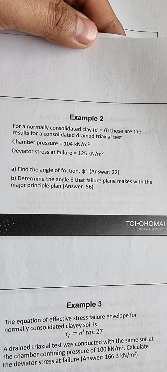 Example 22 a
For a normally consolidated clay (c' = 0) these are the
results for a consolidated drained triaxial test
Chamber pressure = 104 kN/m²
Deviator stress at failure = 125 kN/m²
a) Find the angle of friction, ' (Answer: 22)
b) Determine the angle 9 that failure plane makes with the
major principle plan (Answer: 56)
TOI-OHOMAI
Institute of Technology
Example 3
The equation of effective stress failure envelope for
normally consolidated clayey soil is
Tf = o'tan 27
A drained triaxial test was conducted with the same soil at
the chamber confining pressure of 100 kN/m². Calculate
the deviator stress at failure (Answer: 166.3 kN/m²)