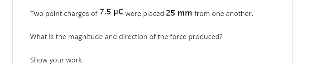 Two point charges of 7.5 µC were placed 25 mm from one another.
What is the magnitude and direction of the force produced?
Show your work.
