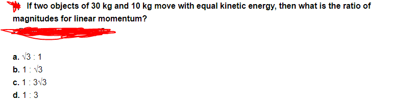 If two objects of 30 kg and 10 kg move with equal kinetic energy, then what is the ratio of
magnitudes for linear momentum?
a. V3 : 1
b. 1: 13
c. 1:313
d. 1:3
