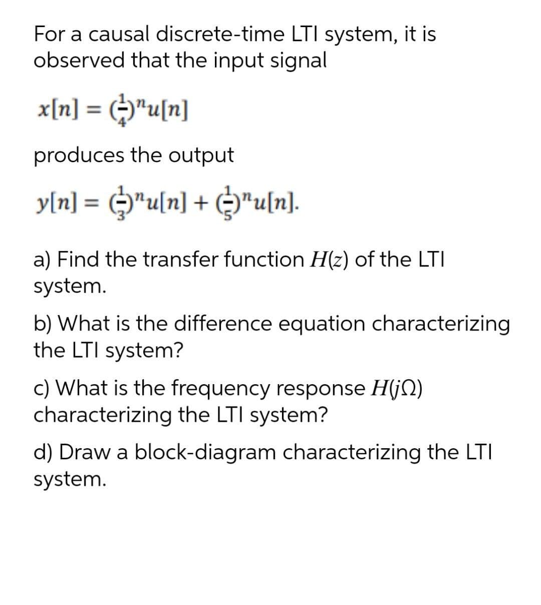 For a causal discrete-time LTI system, it is
observed that the input signal
x[n] = ("u[n]
produces the output
y[n] = G*u[n] + ©"u[n].
%3D
a) Find the transfer function H(z) of the LTI
system.
b) What is the difference equation characterizing
the LTI system?
c) What is the frequency response H(jN)
characterizing the LTI system?
d) Draw a block-diagram characterizing the LTI
system.
