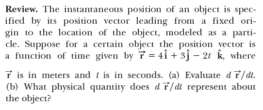 Review. The instantaneous position of an object is spec-
ified by its position vector leading from a fixed ori-
gin to the location of the object, modeled as a parti-
cle. Suppose for a certain object the position vector is
a function of time given by f = 4î + 3j – 2t k, where
r is in meters and t is in seconds. (a) Evaluate d T/dt.
(b) What physical quantity does d 7/dt represent about
the object?

