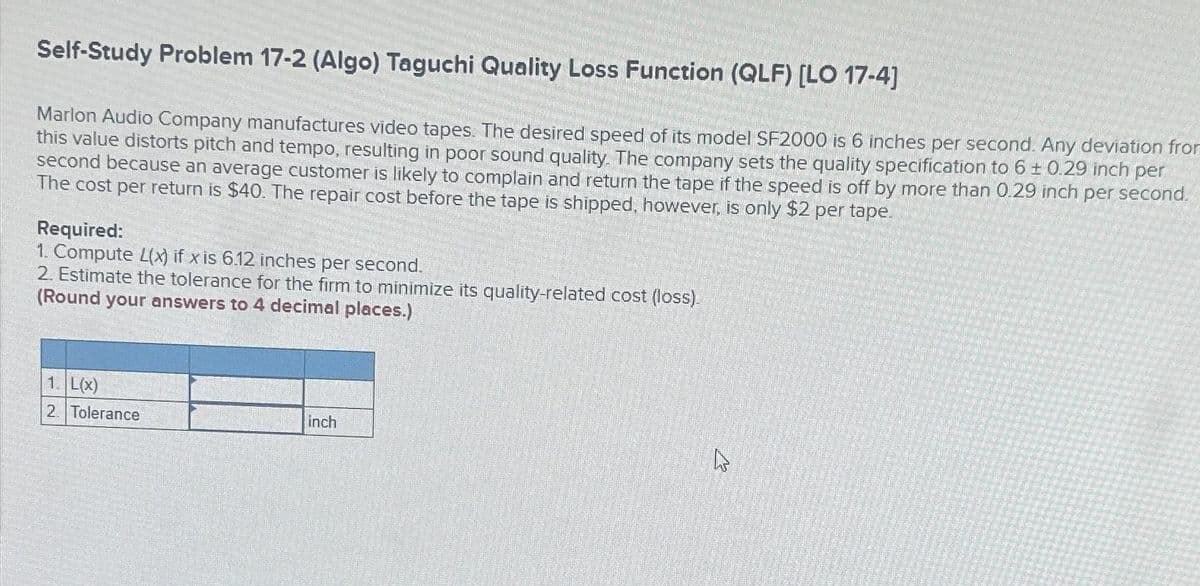 Self-Study Problem 17-2 (Algo) Taguchi Quality Loss Function (QLF) [LO 17-4]
Marlon Audio Company manufactures video tapes. The desired speed of its model SF2000 is 6 inches per second. Any deviation from
this value distorts pitch and tempo, resulting in poor sound quality. The company sets the quality specification to 6 ± 0.29 inch per
second because an average customer is likely to complain and return the tape if the speed is off by more than 0.29 inch per second.
The cost per return is $40. The repair cost before the tape is shipped, however, is only $2 per tape.
Required:
1. Compute L(x) if x is 6.12 inches per second.
2. Estimate the tolerance for the firm to minimize its quality-related cost (loss).
(Round your answers to 4 decimal places.)
1. L(x)
2. Tolerance
inch