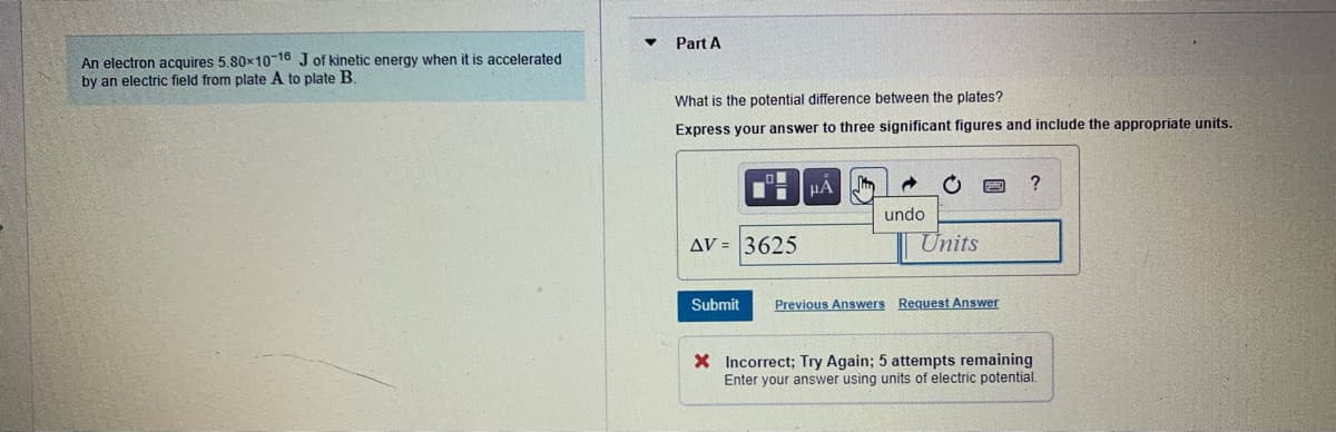 Part A
An electron acquires 5,80x10-16 J of kinetic energy when it is accelerated
by an electric field from plate A to plate B.
What is the potential difference between the plates?
Express your answer to three significant figures and include the appropriate units.
?
undo
AV = 3625
Units
Submit
Previous Answers Request Answer
X Incorrect; Try Again; 5 attempts remaining
Enter your answer using units of electric potential.
