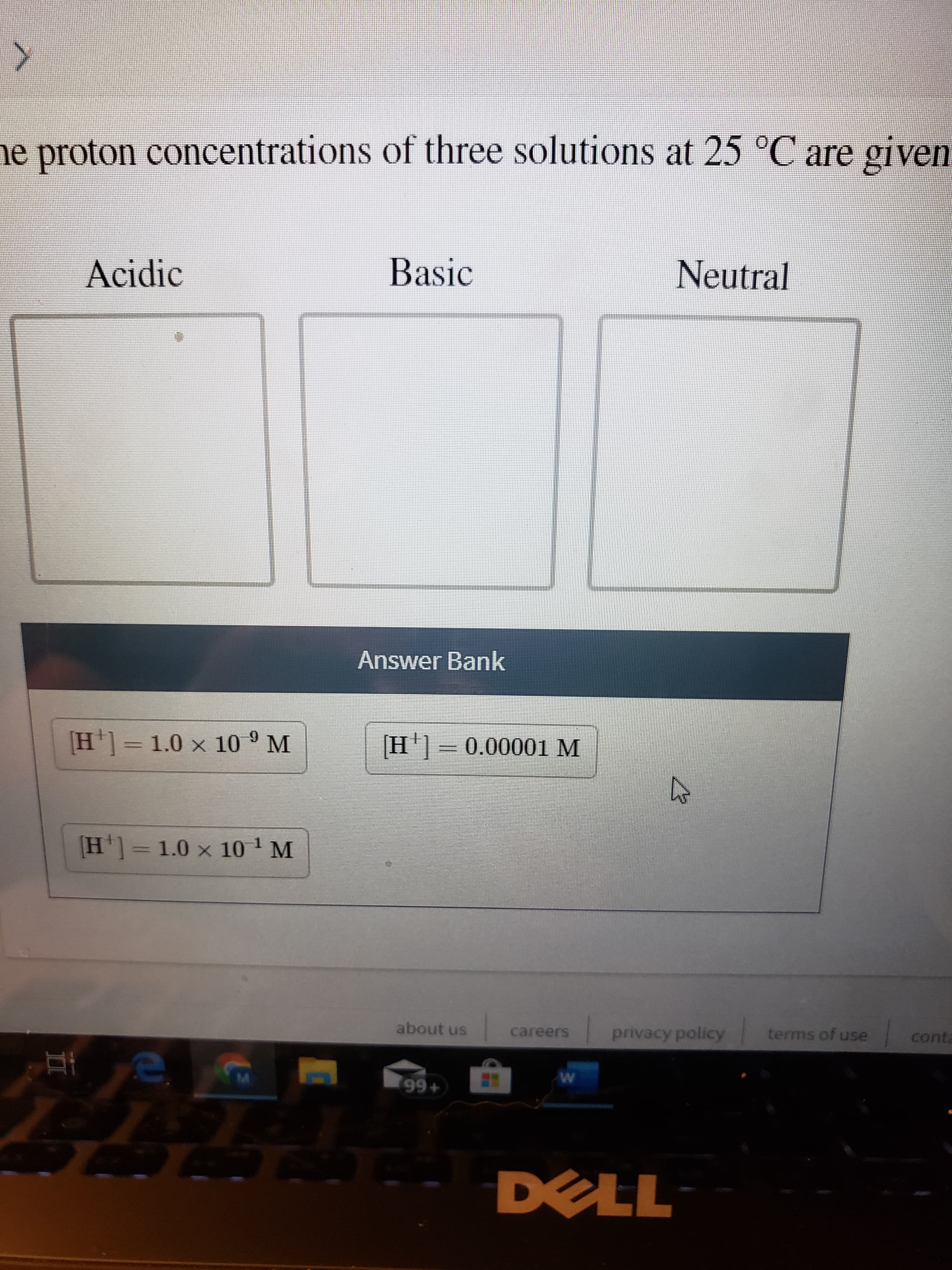 e proton concentrations of three solutions at 25 °C are given
Basic
Acidic
Neutral
Answer Bank
[H]= 1.0 x 10 ° M
H]=0.00001 M
[H']= 1.0 x 10 ' M
about us
terms of use
privacy policy
careers
conta
996+
DELL
