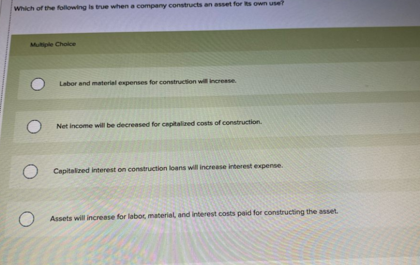 Which of the following Is true when a company constructs an asset for Its own use?
Multiple Choice
Labor and material expenses for construction will increase.
Net income will be decreased for capitalized costs of construction.
Capitalized interest on construction loans will increase interest expense.
Assets will increase for labor, material, and interest costs paid for constructing the asset.
