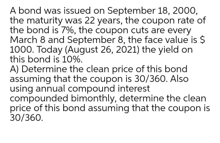 A bond was issued on September 18, 2000,
the maturity was 22 years, the coupon rate of
the bond is 7%, the coupon cuts are every
March 8 and September 8, the face value is $
1000. Today (August 26, 2021) the yield on
this bond is 10%.
A) Determine the clean price of this bond
assuming that the coupon is 30/360. Also
using annual compound interest
compounded bimonthly, determine the clean
price of this bond assuming that the coupon is
30/360.
