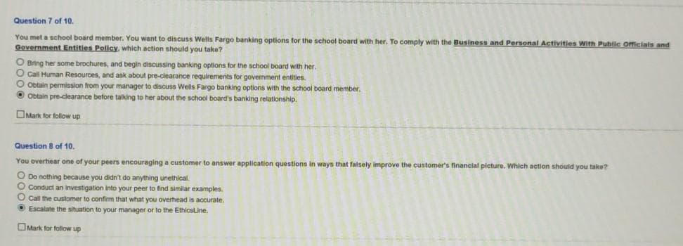 Question 7 of 10.
You met a school board member. You want to discuss Wells Fargo banking options for the school board with her. To comply with the Business and Personal Activities With Public Oficials and
Government Entities Policy, which action should you take?
O Bring her some brochures, and begin discussing banking options for the school board with her.
O Call Human Resources, and ask about pre-clearance requirements for government entities.
O obtain permission from your manager to discuss Wells Fargo banking options with the school board member.
O Obtain pre-clearance before talking to her about the school board's banking relationship.
OMark for follow up
Question 8 of 10.
You overhear one of your peers encouraging a customer to answer application questions in ways that falsely improve the customer's financial picture. Which action should you take?
O Do nothing because you didn't do anything unethical
O Conduct an investigation into your peer to find similar examples.
O Call the customer to confirm that what you overhead is accurate.
O Escalate the situation to your manager or to the EthicsLine.
OMark for foliow up
